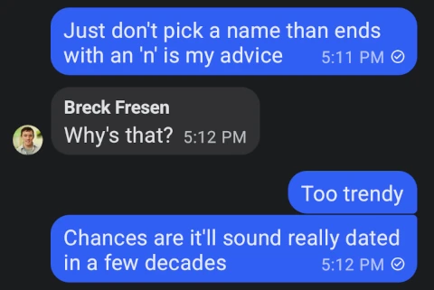 Greg: Just don't pick a name that ends with an 'n', is my advice. Breck: Why's that? Greg: Too trendy. Chances are it'll sound really dated in a few decades.